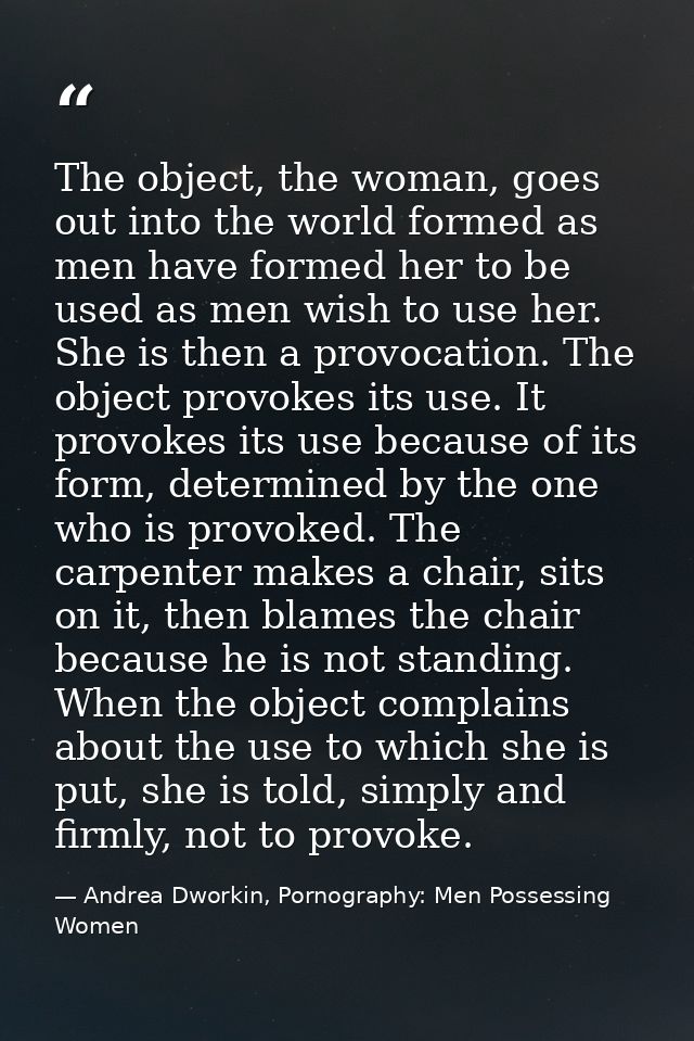 The object, the woman, goes out into the world formed as men have formed her to be used as men wish to use her. She is t — Andrea Dworkin, Pornography: Men Possessing Women