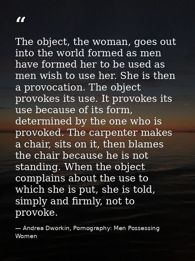 The object, the woman, goes out into the world formed as men have formed her to be used as men wish to use her. She is t — Andrea Dworkin, Pornography: Men Possessing Women