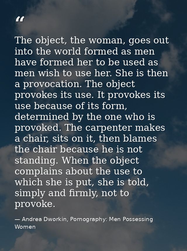 The object, the woman, goes out into the world formed as men have formed her to be used as men wish to use her. She is t — Andrea Dworkin, Pornography: Men Possessing Women