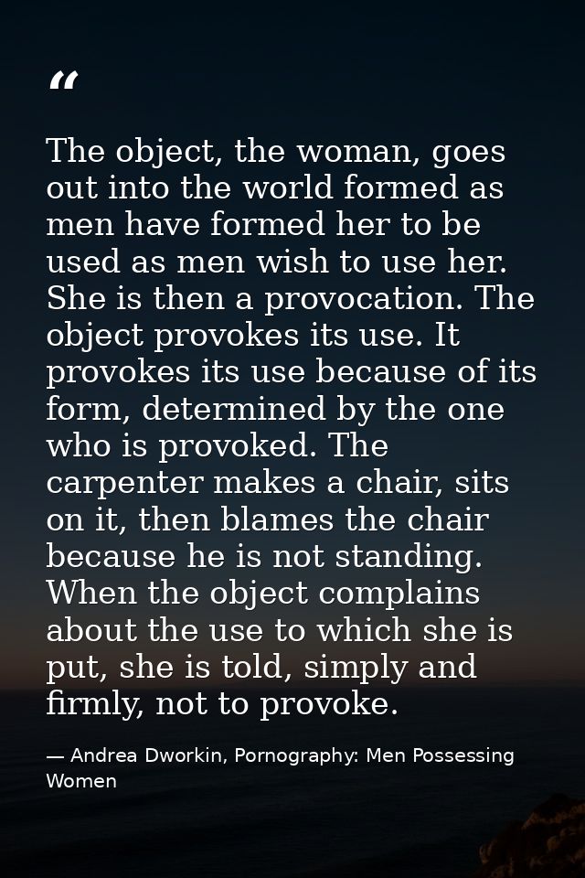 The object, the woman, goes out into the world formed as men have formed her to be used as men wish to use her. She is t — Andrea Dworkin, Pornography: Men Possessing Women
