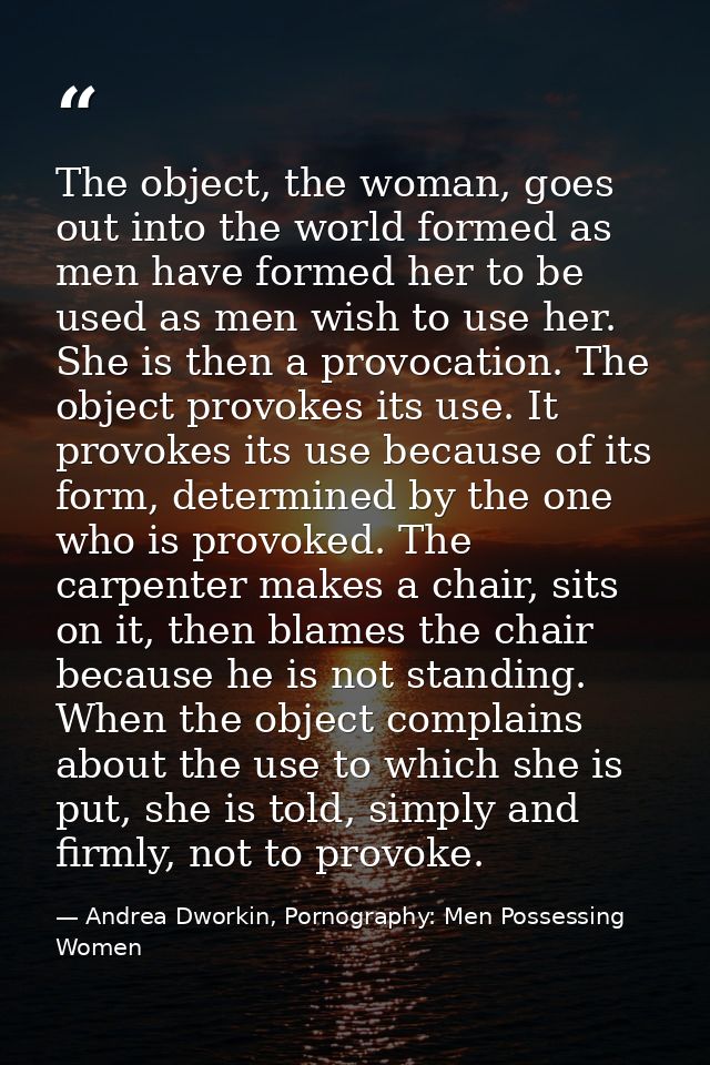 The object, the woman, goes out into the world formed as men have formed her to be used as men wish to use her. She is t — Andrea Dworkin, Pornography: Men Possessing Women