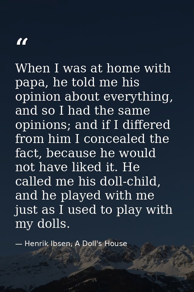 When I was at home with papa, he told me his opinion about everything, and so I had the same opinions; and if I differed — Henrik Ibsen, A Doll's House