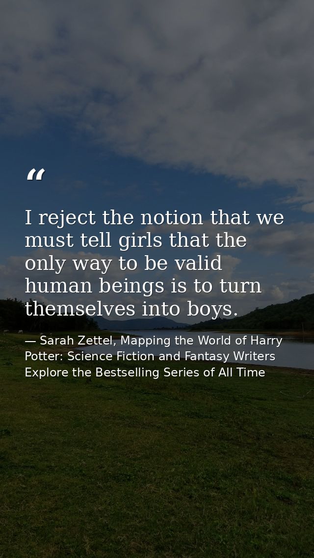 I reject the notion that we must tell girls that the only way to be valid human beings is to turn themselves into boys. — Sarah Zettel, Mapping the World of Harry Potter: Science Fiction and Fantasy Writers Explore the Bestselling Series of All Time