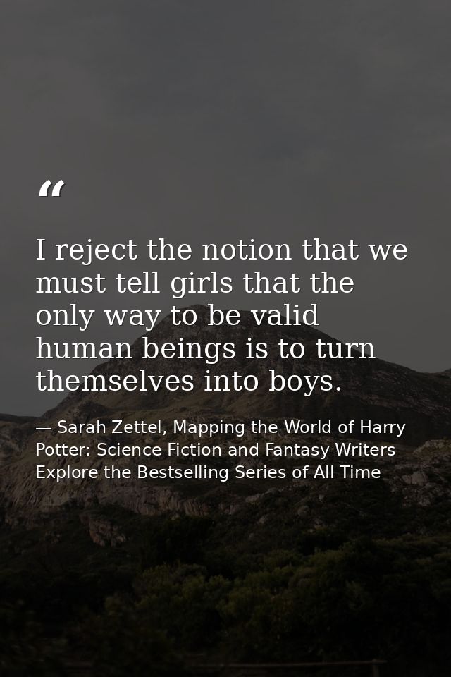 I reject the notion that we must tell girls that the only way to be valid human beings is to turn themselves into boys. — Sarah Zettel, Mapping the World of Harry Potter: Science Fiction and Fantasy Writers Explore the Bestselling Series of All Time