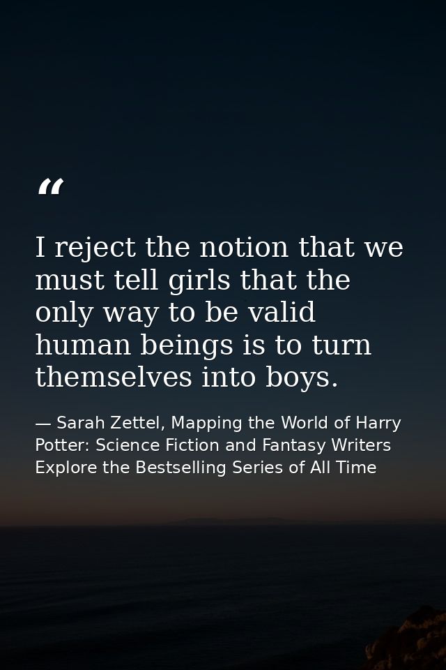 I reject the notion that we must tell girls that the only way to be valid human beings is to turn themselves into boys. — Sarah Zettel, Mapping the World of Harry Potter: Science Fiction and Fantasy Writers Explore the Bestselling Series of All Time