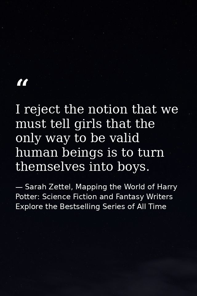 I reject the notion that we must tell girls that the only way to be valid human beings is to turn themselves into boys. — Sarah Zettel, Mapping the World of Harry Potter: Science Fiction and Fantasy Writers Explore the Bestselling Series of All Time
