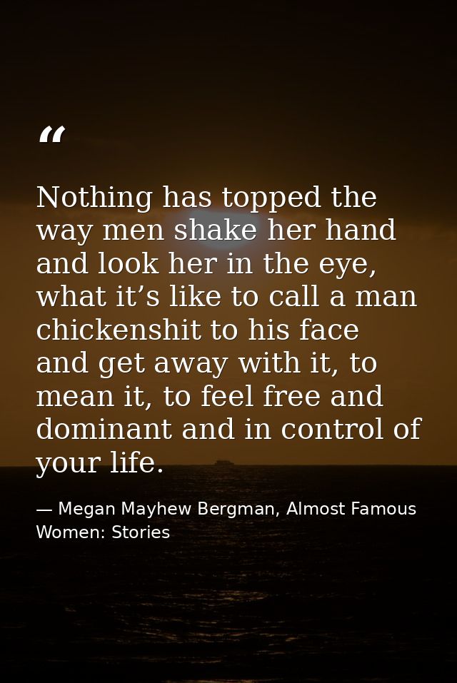 Nothing has topped the way men shake her hand and look her in the eye, what it’s like to call a man chickenshit to his f — Megan Mayhew Bergman, Almost Famous Women: Stories