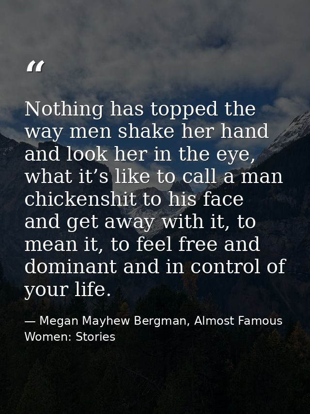 Nothing has topped the way men shake her hand and look her in the eye, what it’s like to call a man chickenshit to his f — Megan Mayhew Bergman, Almost Famous Women: Stories