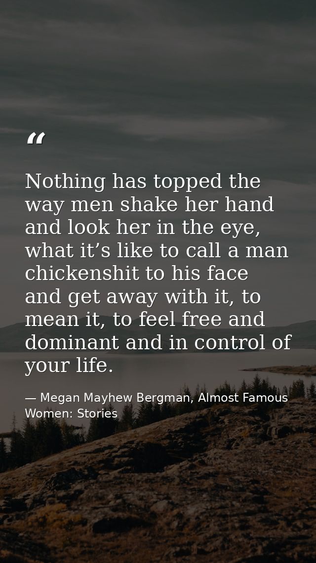 Nothing has topped the way men shake her hand and look her in the eye, what it’s like to call a man chickenshit to his f — Megan Mayhew Bergman, Almost Famous Women: Stories