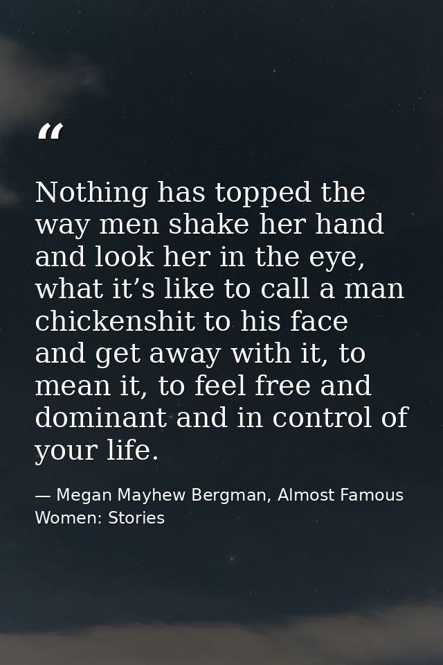 Nothing has topped the way men shake her hand and look her in the eye, what it’s like to call a man chickenshit to his f — Megan Mayhew Bergman, Almost Famous Women: Stories