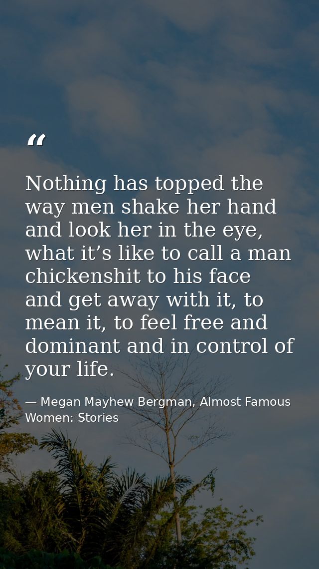Nothing has topped the way men shake her hand and look her in the eye, what it’s like to call a man chickenshit to his f — Megan Mayhew Bergman, Almost Famous Women: Stories