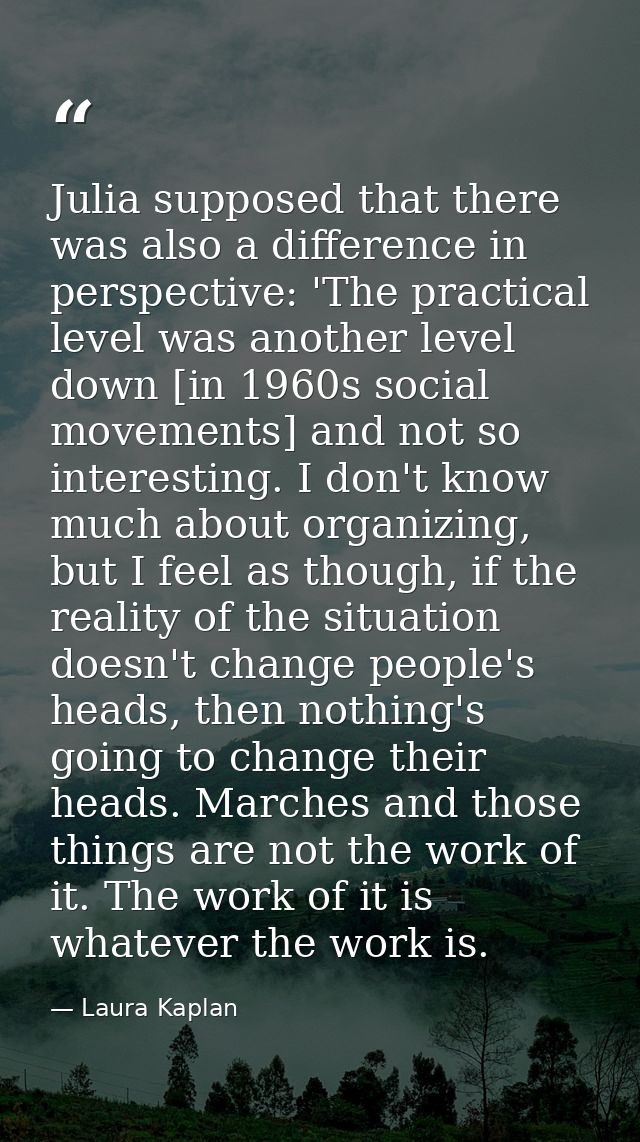Julia supposed that there was also a difference in perspective: 'The practical level was another level down [in 1960s so — Laura Kaplan