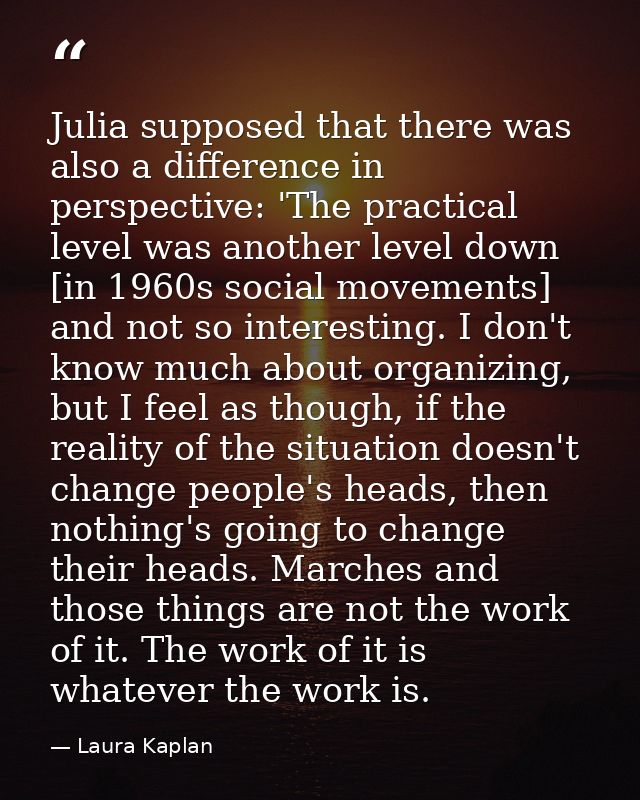 Julia supposed that there was also a difference in perspective: 'The practical level was another level down [in 1960s so — Laura Kaplan