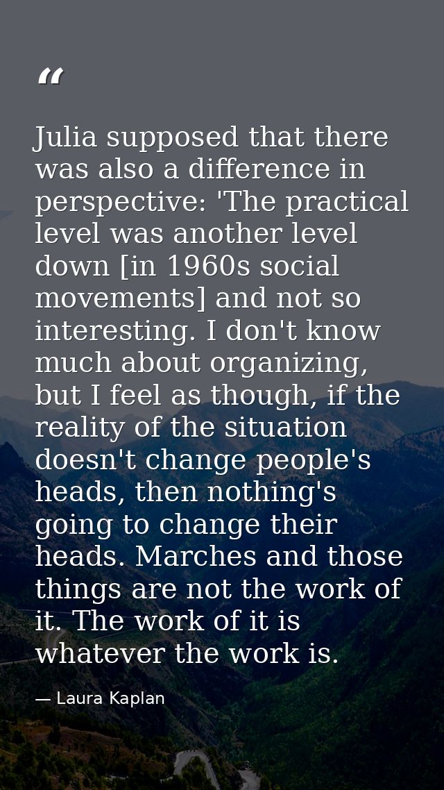 Julia supposed that there was also a difference in perspective: 'The practical level was another level down [in 1960s so — Laura Kaplan