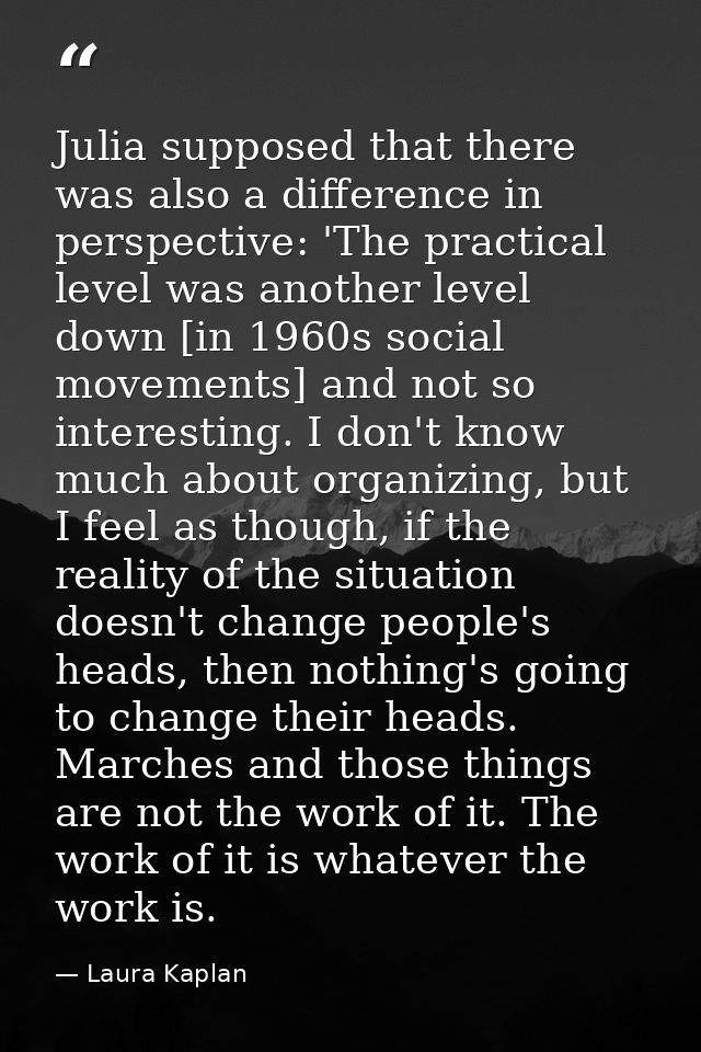 Julia supposed that there was also a difference in perspective: 'The practical level was another level down [in 1960s so — Laura Kaplan