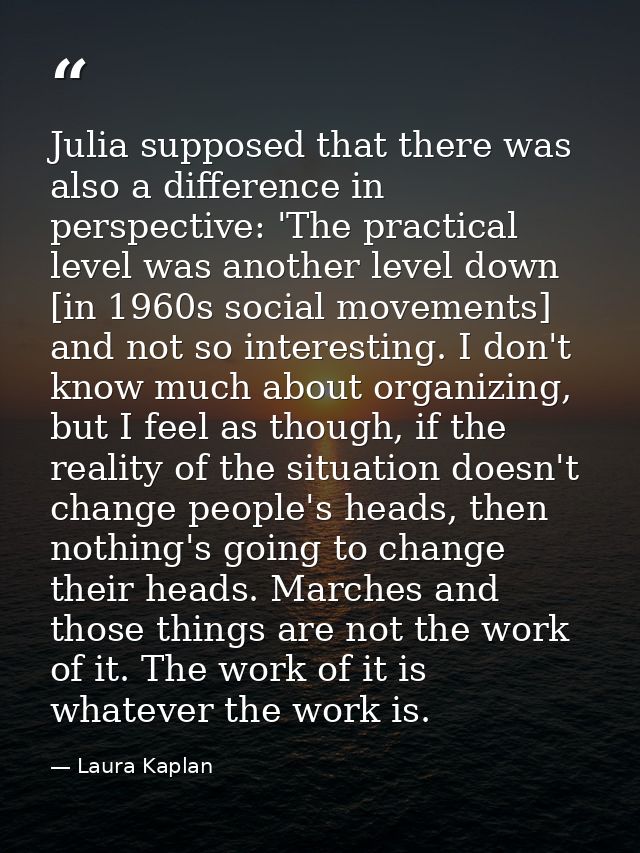 Julia supposed that there was also a difference in perspective: 'The practical level was another level down [in 1960s so — Laura Kaplan