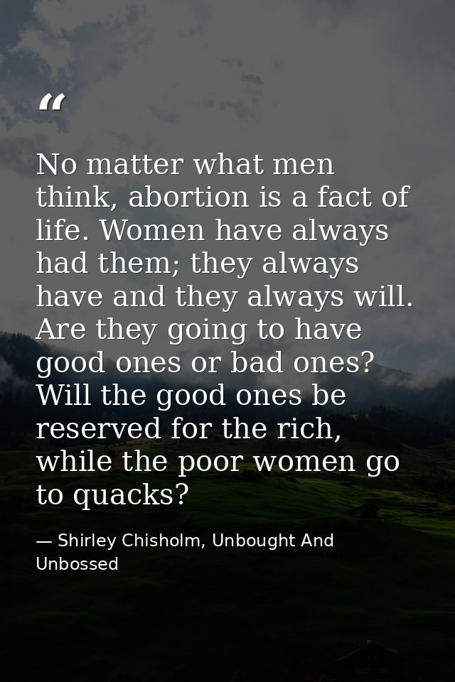 No matter what men think, abortion is a fact of life. Women have always had them; they always have and they always will. — Shirley Chisholm, Unbought And Unbossed