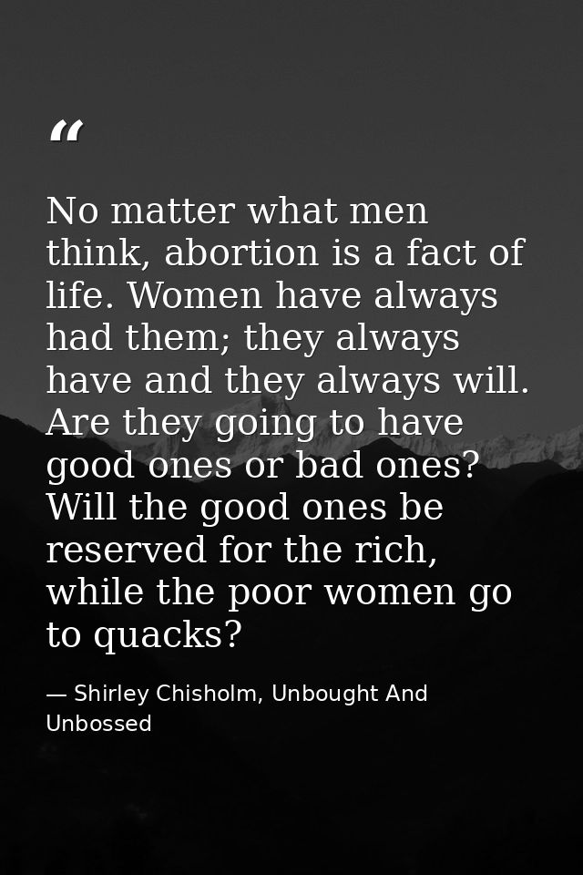 No matter what men think, abortion is a fact of life. Women have always had them; they always have and they always will. — Shirley Chisholm, Unbought And Unbossed