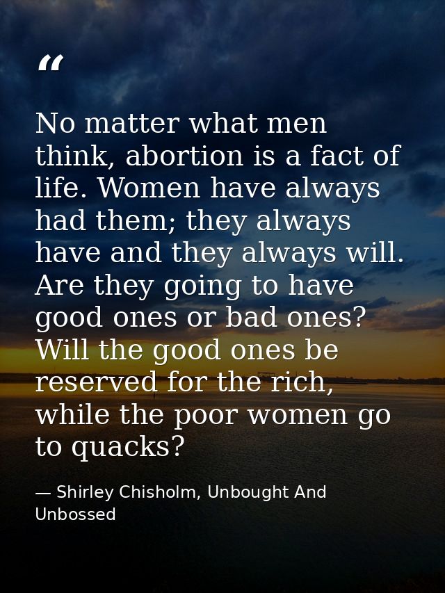 No matter what men think, abortion is a fact of life. Women have always had them; they always have and they always will. — Shirley Chisholm, Unbought And Unbossed