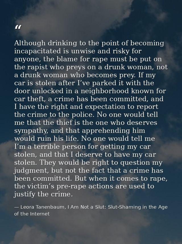 Although drinking to the point of becoming incapacitated is unwise and risky for anyone, the blame for rape must be put  — Leora Tanenbaum, I Am Not a Slut: Slut-Shaming in the Age of the Internet