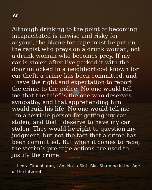 Although drinking to the point of becoming incapacitated is unwise and risky for anyone, the blame for rape must be put  — Leora Tanenbaum, I Am Not a Slut: Slut-Shaming in the Age of the Internet