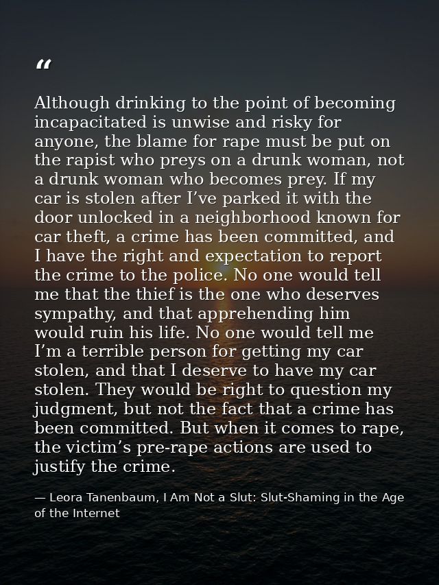 Although drinking to the point of becoming incapacitated is unwise and risky for anyone, the blame for rape must be put  — Leora Tanenbaum, I Am Not a Slut: Slut-Shaming in the Age of the Internet