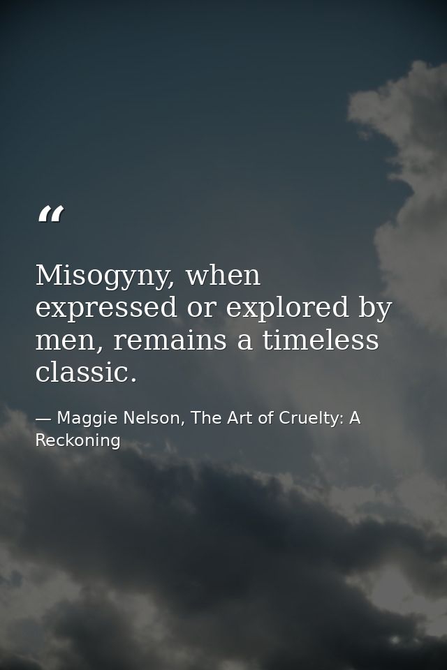 Misogyny, when expressed or explored by men, remains a timeless classic. — Maggie Nelson, The Art of Cruelty: A Reckoning