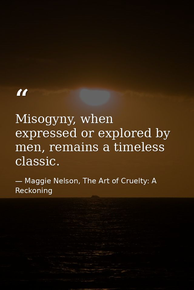 Misogyny, when expressed or explored by men, remains a timeless classic. — Maggie Nelson, The Art of Cruelty: A Reckoning