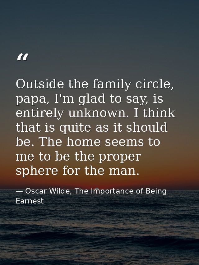 Outside the family circle, papa, I'm glad to say, is entirely unknown. I think that is quite as it should be. The home s — Oscar Wilde, The Importance of Being Earnest
