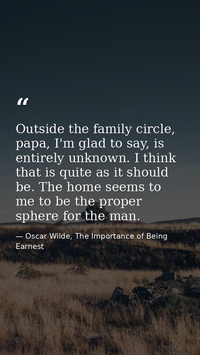 Outside the family circle, papa, I'm glad to say, is entirely unknown. I think that is quite as it should be. The home s — Oscar Wilde, The Importance of Being Earnest