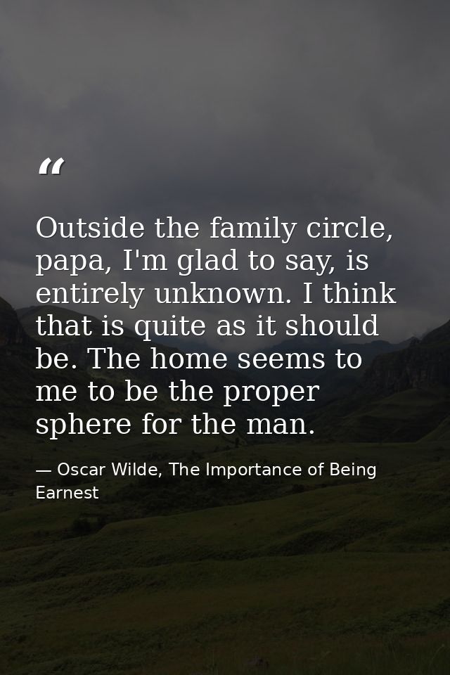 Outside the family circle, papa, I'm glad to say, is entirely unknown. I think that is quite as it should be. The home s — Oscar Wilde, The Importance of Being Earnest