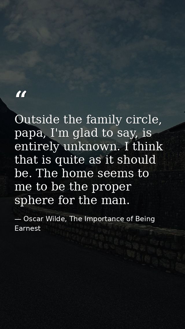 Outside the family circle, papa, I'm glad to say, is entirely unknown. I think that is quite as it should be. The home s — Oscar Wilde, The Importance of Being Earnest