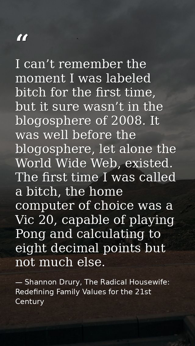 I can’t remember the moment I was labeled bitch for the first time, but it sure wasn’t in the blogosphere of 2008. It wa — Shannon Drury, The Radical Housewife: Redefining Family Values for the 21st Century