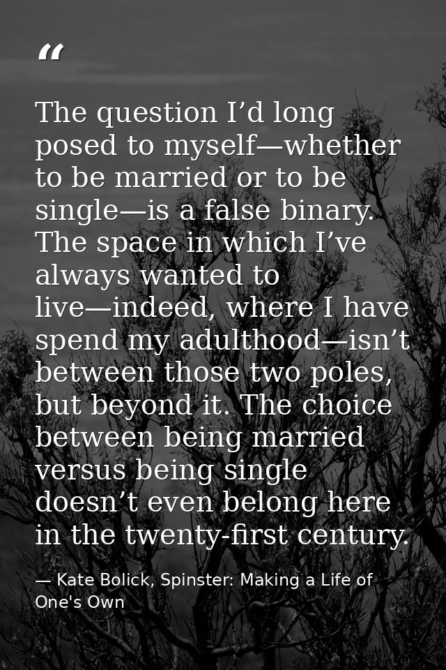 The question I’d long posed to myself—whether to be married or to be single—is a false binary. The space in which I’ve a — Kate Bolick, Spinster: Making a Life of One's Own