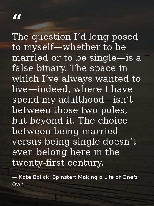 The question I’d long posed to myself—whether to be married or to be single—is a false binary. The space in which I’ve a — Kate Bolick, Spinster: Making a Life of One's Own