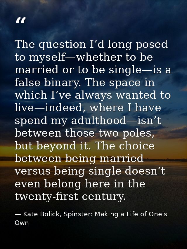 The question I’d long posed to myself—whether to be married or to be single—is a false binary. The space in which I’ve a — Kate Bolick, Spinster: Making a Life of One's Own