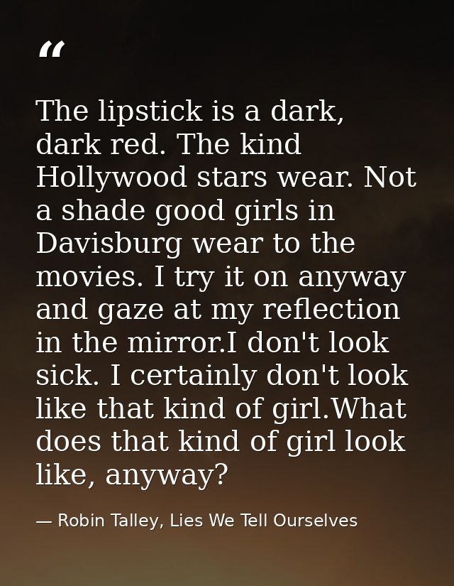 The lipstick is a dark, dark red. The kind Hollywood stars wear. Not a shade good girls in Davisburg wear to the movies. — Robin Talley, Lies We Tell Ourselves