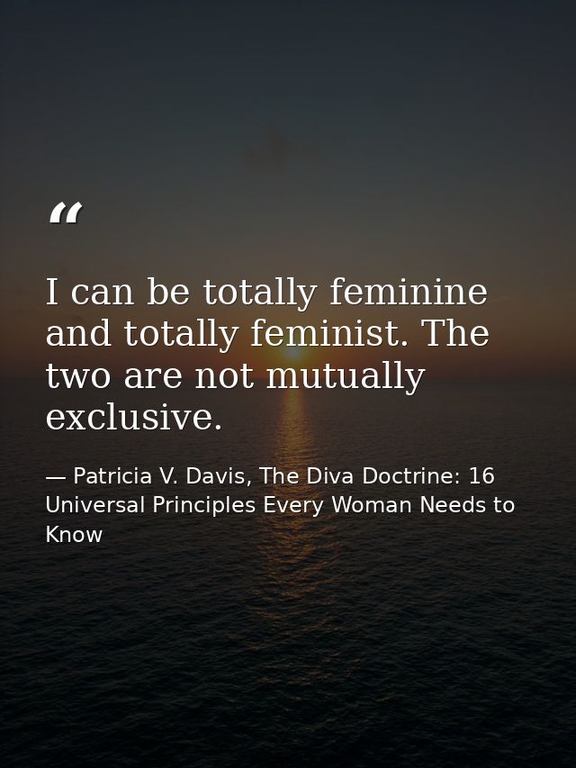 I can be totally feminine and totally feminist. The two are not mutually exclusive. — Patricia V. Davis, The Diva Doctrine: 16 Universal Principles Every Woman Needs to Know