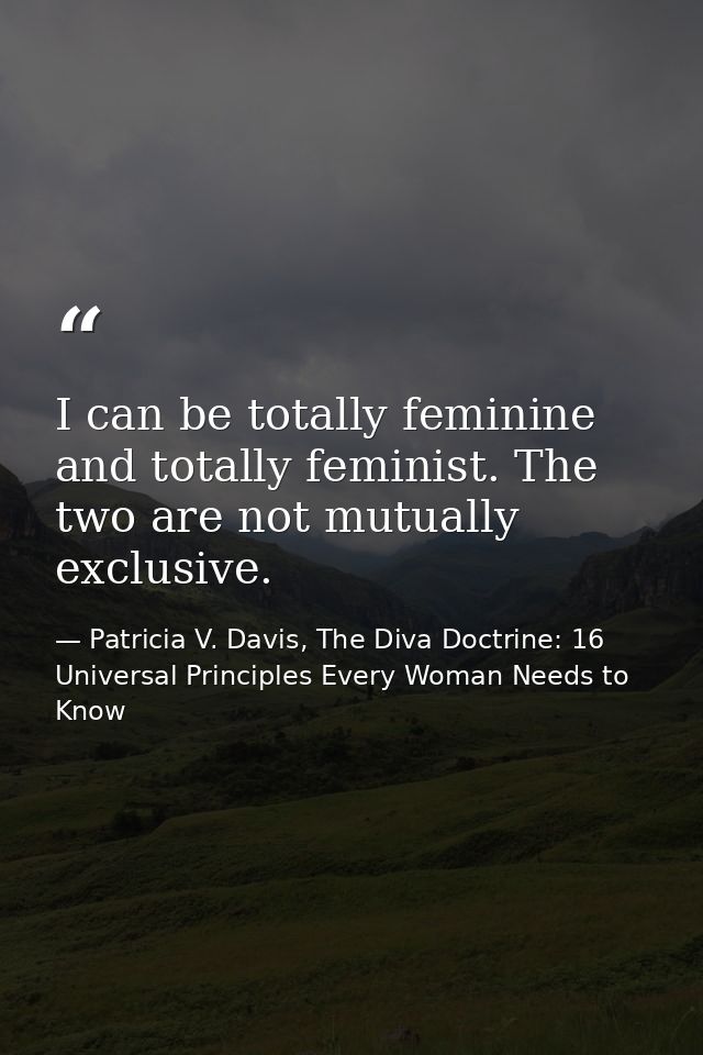 I can be totally feminine and totally feminist. The two are not mutually exclusive. — Patricia V. Davis, The Diva Doctrine: 16 Universal Principles Every Woman Needs to Know