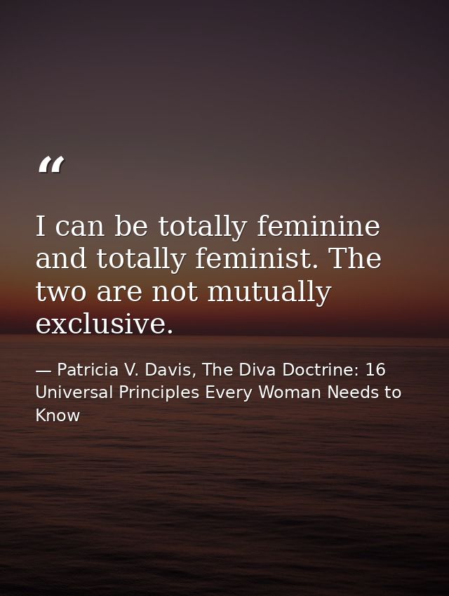 I can be totally feminine and totally feminist. The two are not mutually exclusive. — Patricia V. Davis, The Diva Doctrine: 16 Universal Principles Every Woman Needs to Know