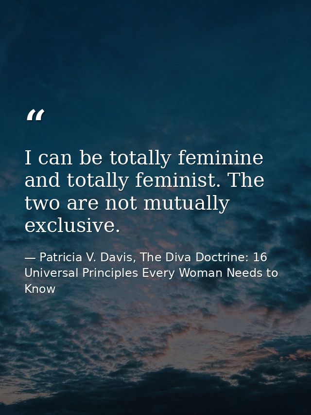 I can be totally feminine and totally feminist. The two are not mutually exclusive. — Patricia V. Davis, The Diva Doctrine: 16 Universal Principles Every Woman Needs to Know
