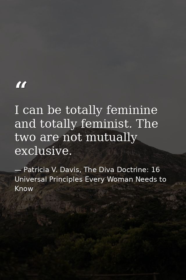 I can be totally feminine and totally feminist. The two are not mutually exclusive. — Patricia V. Davis, The Diva Doctrine: 16 Universal Principles Every Woman Needs to Know