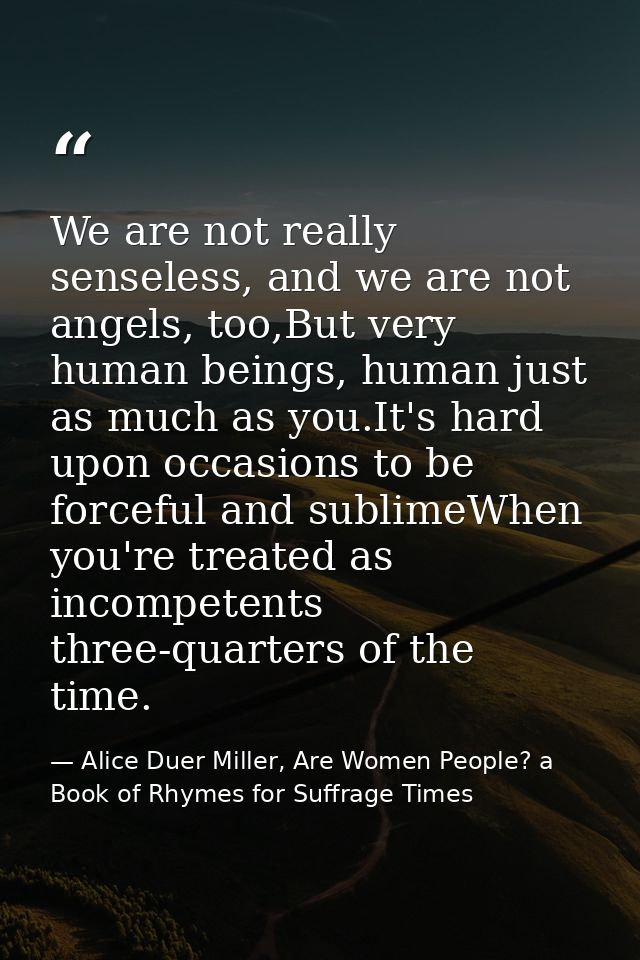 We are not really senseless, and we are not angels, too,But very human beings, human just as much as you.It's hard upon  — Alice Duer Miller, Are Women People? a Book of Rhymes for Suffrage Times