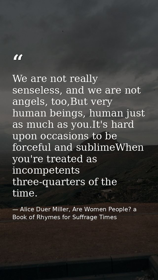 We are not really senseless, and we are not angels, too,But very human beings, human just as much as you.It's hard upon  — Alice Duer Miller, Are Women People? a Book of Rhymes for Suffrage Times