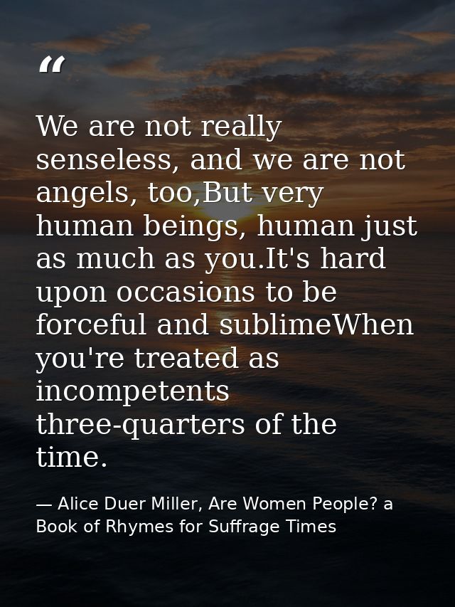 We are not really senseless, and we are not angels, too,But very human beings, human just as much as you.It's hard upon  — Alice Duer Miller, Are Women People? a Book of Rhymes for Suffrage Times