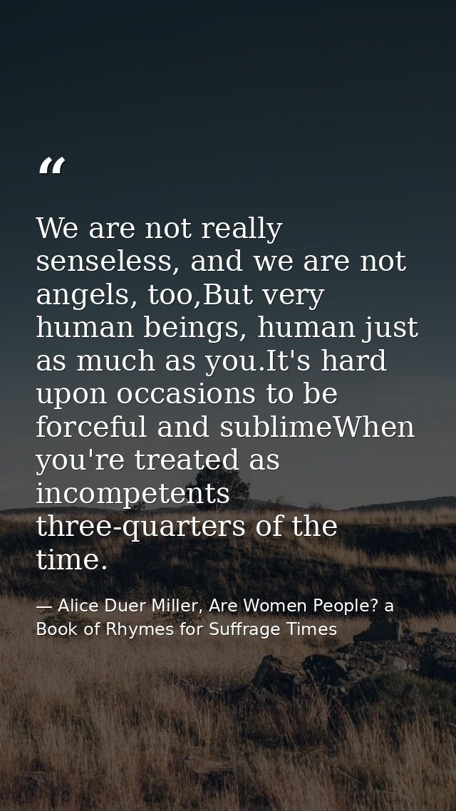 We are not really senseless, and we are not angels, too,But very human beings, human just as much as you.It's hard upon  — Alice Duer Miller, Are Women People? a Book of Rhymes for Suffrage Times