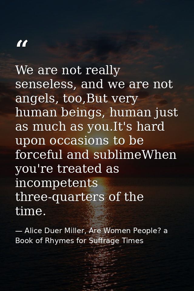 We are not really senseless, and we are not angels, too,But very human beings, human just as much as you.It's hard upon  — Alice Duer Miller, Are Women People? a Book of Rhymes for Suffrage Times