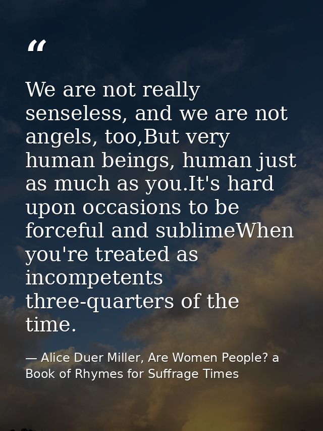 We are not really senseless, and we are not angels, too,But very human beings, human just as much as you.It's hard upon  — Alice Duer Miller, Are Women People? a Book of Rhymes for Suffrage Times