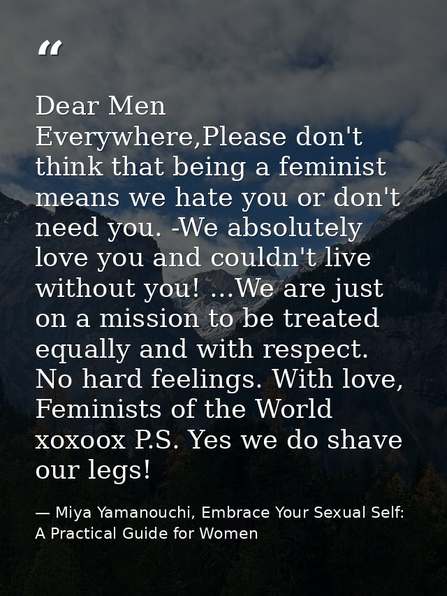 Dear Men Everywhere,Please don't think that being a feminist means we hate you or don't need you. -We absolutely love yo — Miya Yamanouchi, Embrace Your Sexual Self: A Practical Guide for Women