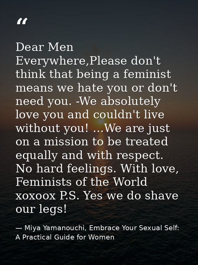 Dear Men Everywhere,Please don't think that being a feminist means we hate you or don't need you. -We absolutely love yo — Miya Yamanouchi, Embrace Your Sexual Self: A Practical Guide for Women
